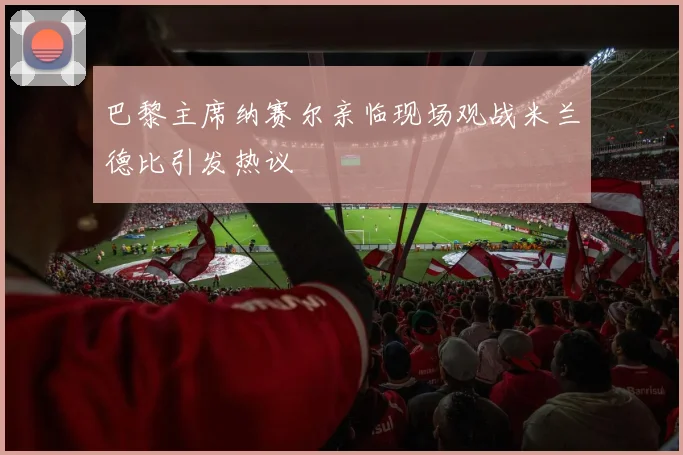 巴黎主席纳赛尔亲临现场观战米兰德比引发热议