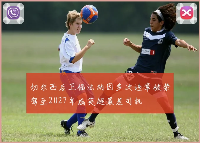 切尔西后卫福法纳因多次违章被禁驾至2027年成英超最差司机