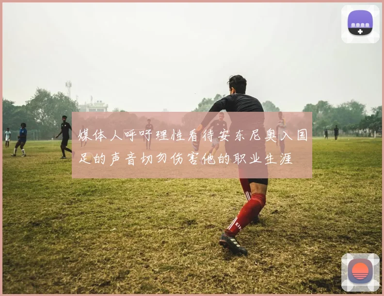 媒体人呼吁理性看待安东尼奥入国足的声音切勿伤害他的职业生涯