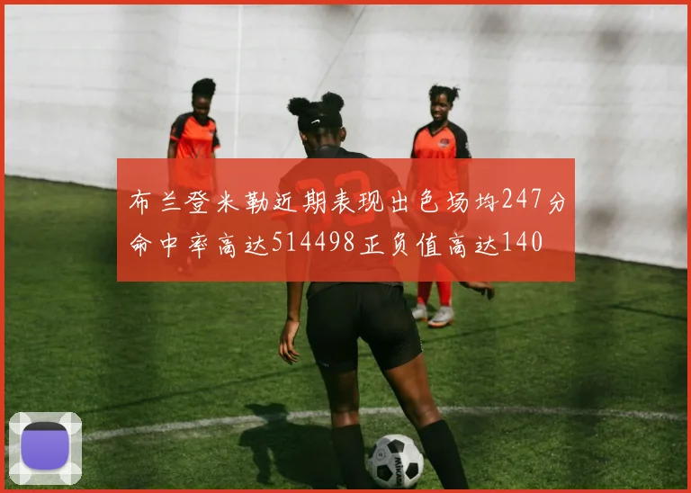 布兰登米勒近期表现出色场均247分命中率高达514498正负值高达140