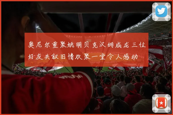 奥尼尔重聚姚明贝克汉姆成龙三位好友共叙旧情欢聚一堂令人感动
