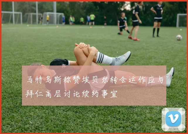 马特乌斯称赞埃贝尔转会运作应与拜仁高层讨论续约事宜