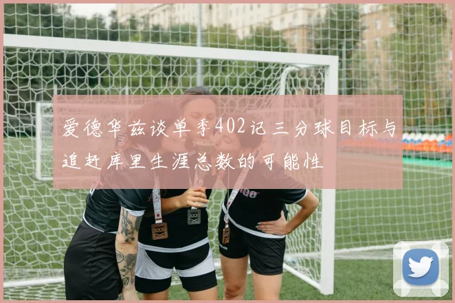 爱德华兹谈单季402记三分球目标与追赶库里生涯总数的可能性