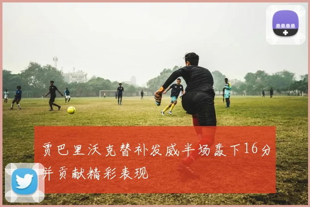 贾巴里沃克替补发威半场轰下16分并贡献精彩表现