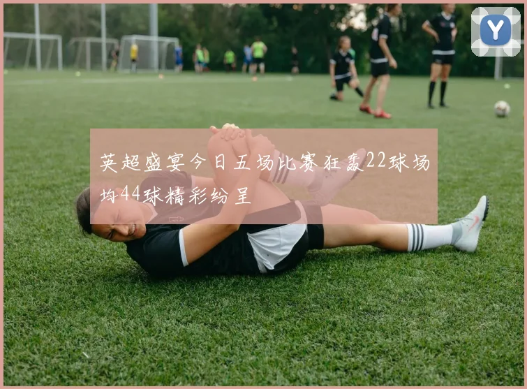 英超盛宴今日五场比赛狂轰22球场均44球精彩纷呈