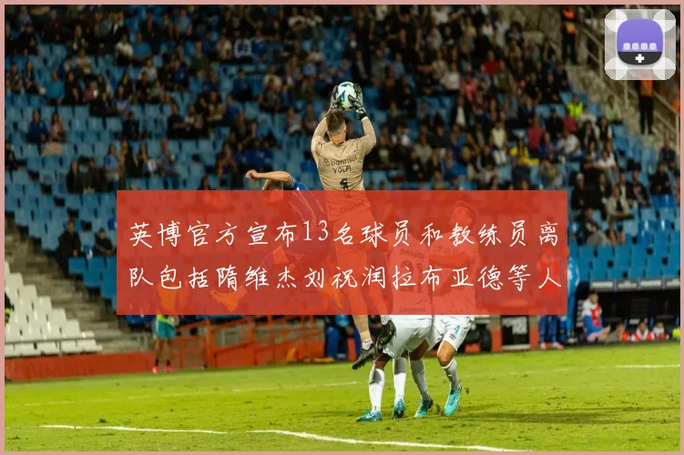 英博官方宣布13名球员和教练员离队包括隋维杰刘祝润拉布亚德等人