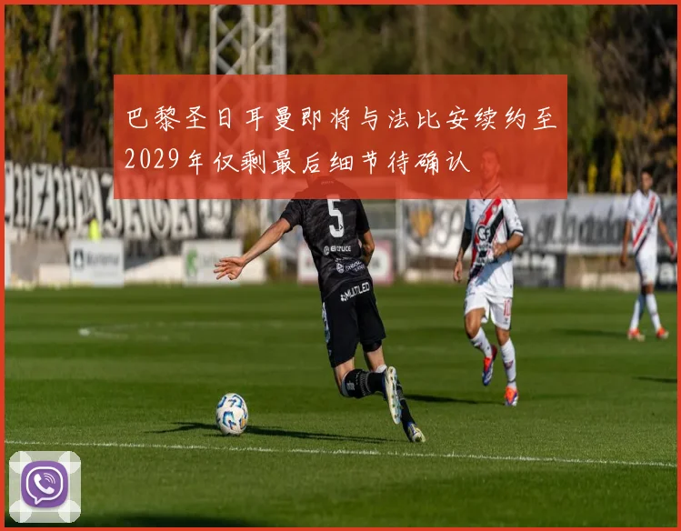 巴黎圣日耳曼即将与法比安续约至2029年仅剩最后细节待确认