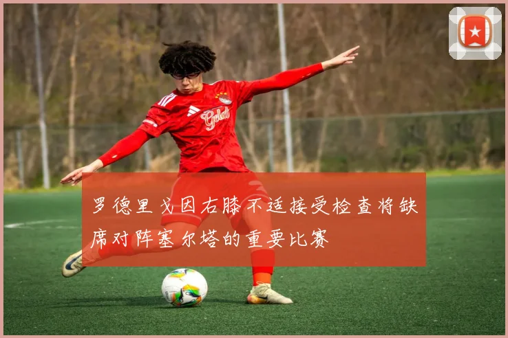 罗德里戈因右膝不适接受检查将缺席对阵塞尔塔的重要比赛