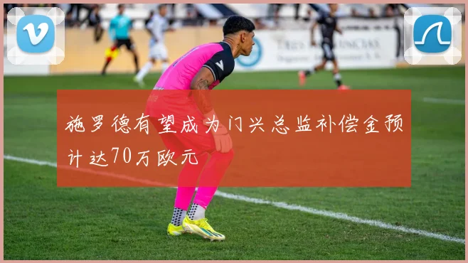 施罗德有望成为门兴总监补偿金预计达70万欧元