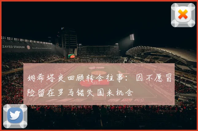 姆希塔良回顾转会往事：因不愿冒险留在罗马错失国米机会