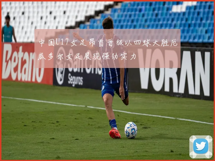 中国U17女足昂首晋级以四球大胜厄瓜多尔女足展现强劲实力