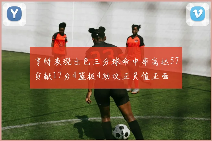 亨特表现出色三分球命中率高达57贡献17分4篮板4助攻正负值正面