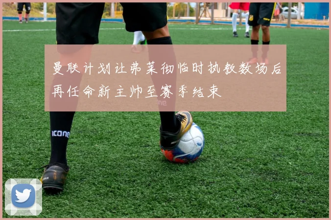 曼联计划让弗莱彻临时执教数场后再任命新主帅至赛季结束