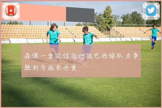 森保一坚定信念迎战巴西球队力争胜利与成长并重