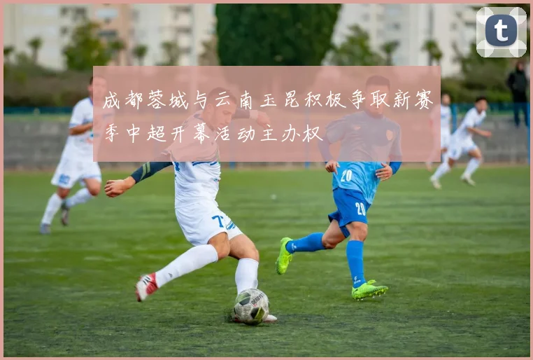 成都蓉城与云南玉昆积极争取新赛季中超开幕活动主办权