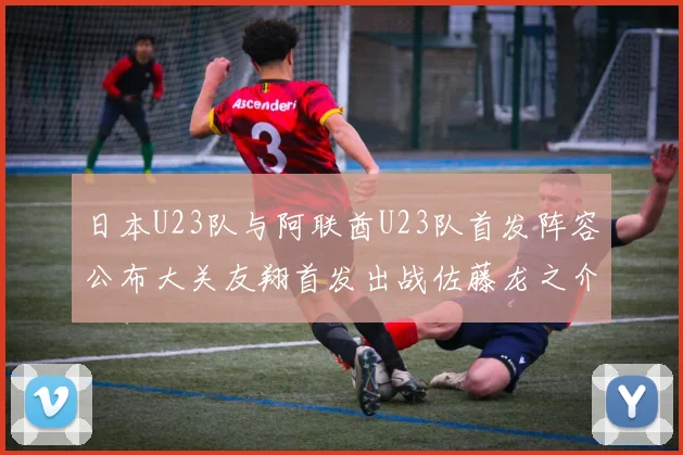 日本U23队与阿联酋U23队首发阵容公布大关友翔首发出战佐藤龙之介替补待命