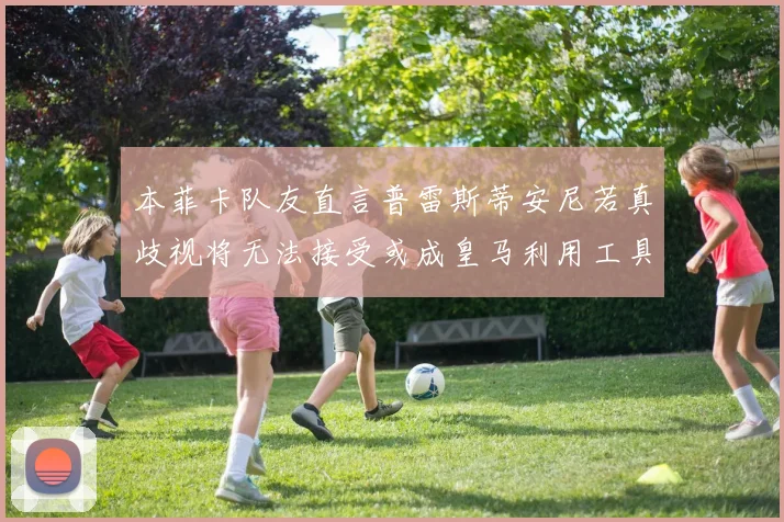 本菲卡队友直言普雷斯蒂安尼若真歧视将无法接受或成皇马利用工具