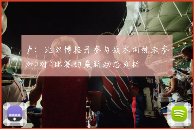 卢：比尔博格丹参与战术训练未参加5对5比赛的最新动态分析