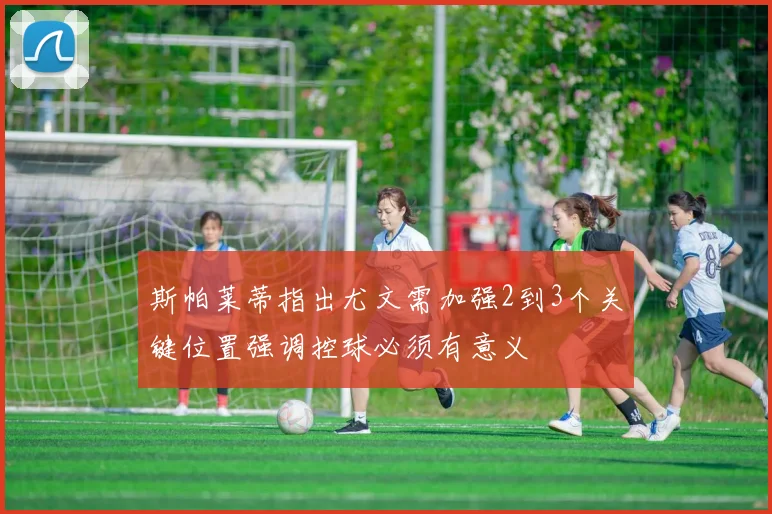 斯帕莱蒂指出尤文需加强2到3个关键位置强调控球必须有意义