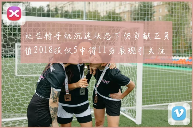 杜兰特手机沉迷状态下仍贡献正负值2018投仅5中得11分表现引关注