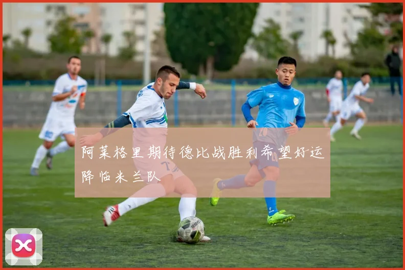 阿莱格里期待德比战胜利希望好运降临米兰队