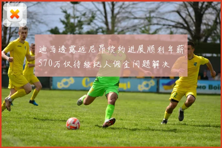 迪马透露迈尼昂续约进展顺利年薪570万仅待经纪人佣金问题解决