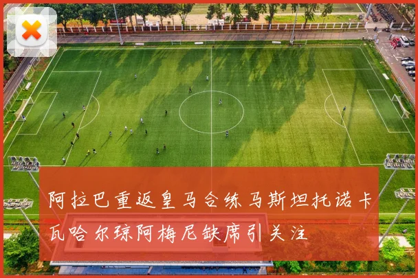 阿拉巴重返皇马合练马斯坦托诺卡瓦哈尔琼阿梅尼缺席引关注
