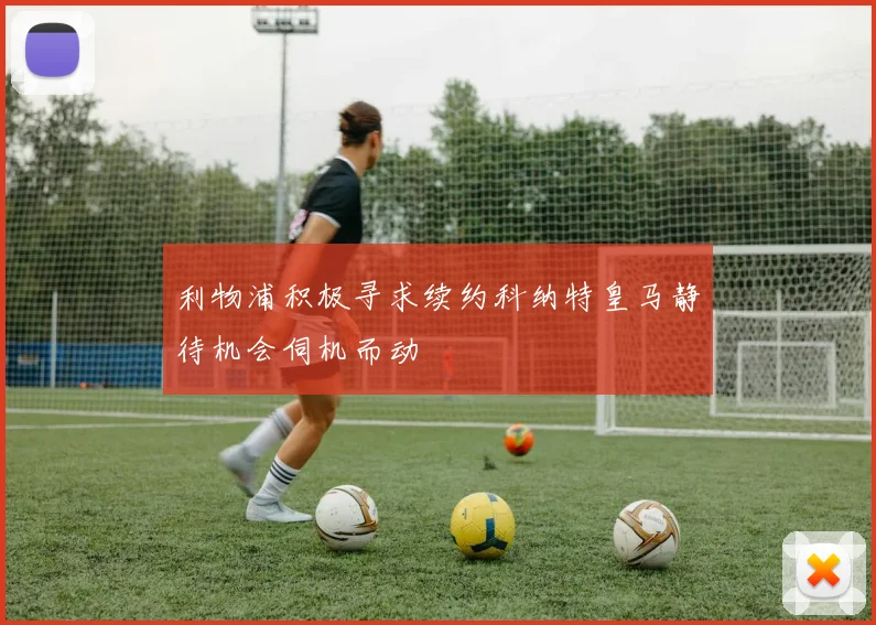 利物浦积极寻求续约科纳特皇马静待机会伺机而动