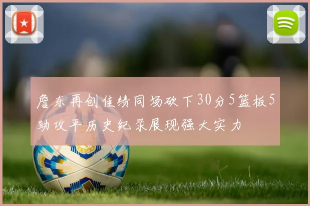 詹东再创佳绩同场砍下30分5篮板5助攻平历史纪录展现强大实力