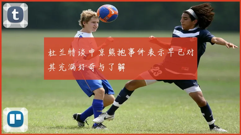 杜兰特谈申京熊抱事件表示早已对其充满好奇与了解