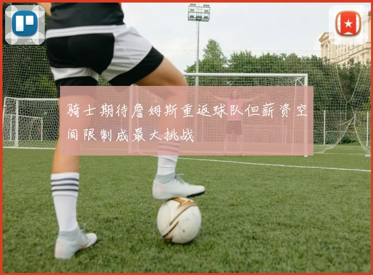 骑士期待詹姆斯重返球队但薪资空间限制成最大挑战