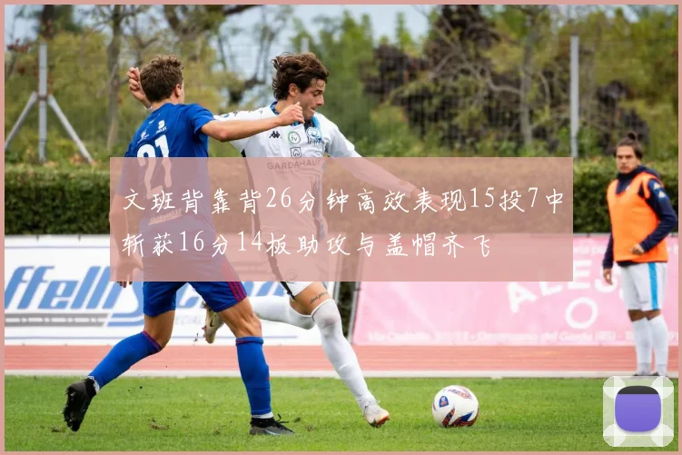 文班背靠背26分钟高效表现15投7中斩获16分14板助攻与盖帽齐飞