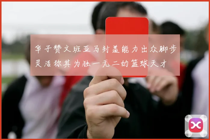 华子赞文班亚马封盖能力出众脚步灵活称其为独一无二的篮球天才