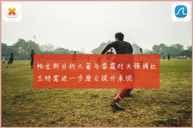 帕金斯分析火箭与雷霆对决强调杜兰特需进一步磨合提升表现