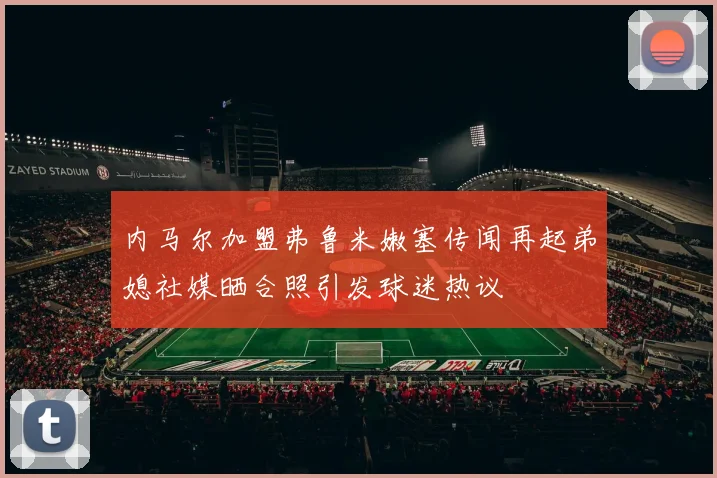 内马尔加盟弗鲁米嫩塞传闻再起弟媳社媒晒合照引发球迷热议