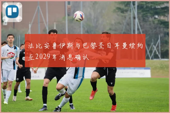 法比安鲁伊斯与巴黎圣日耳曼续约至2029年消息确认