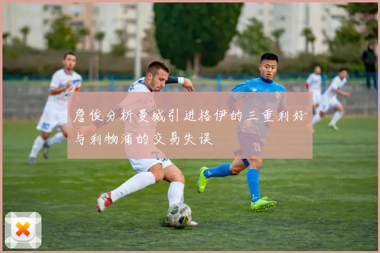 詹俊分析曼城引进格伊的三重利好与利物浦的交易失误