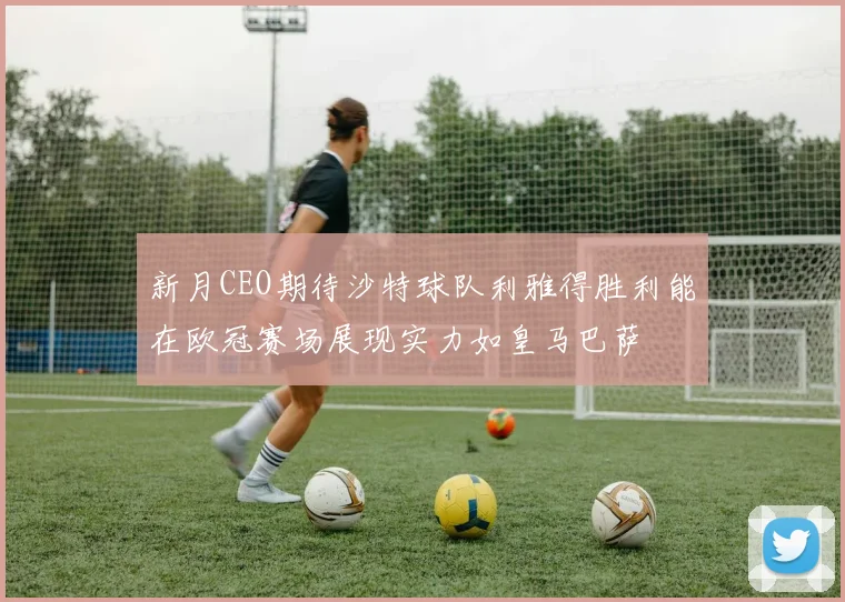 新月CEO期待沙特球队利雅得胜利能在欧冠赛场展现实力如皇马巴萨