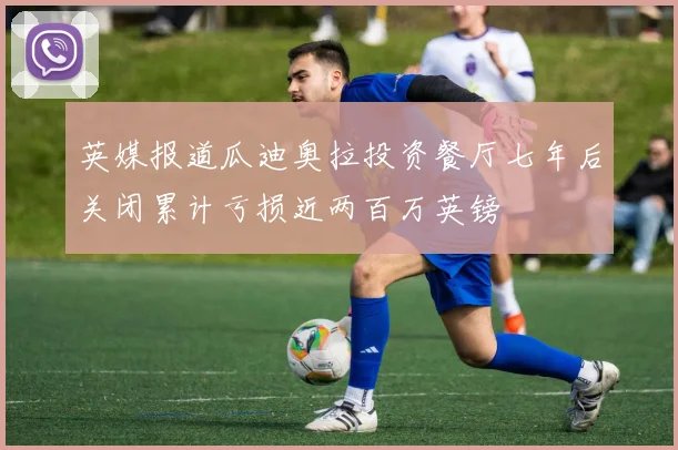 英媒报道瓜迪奥拉投资餐厅七年后关闭累计亏损近两百万英镑