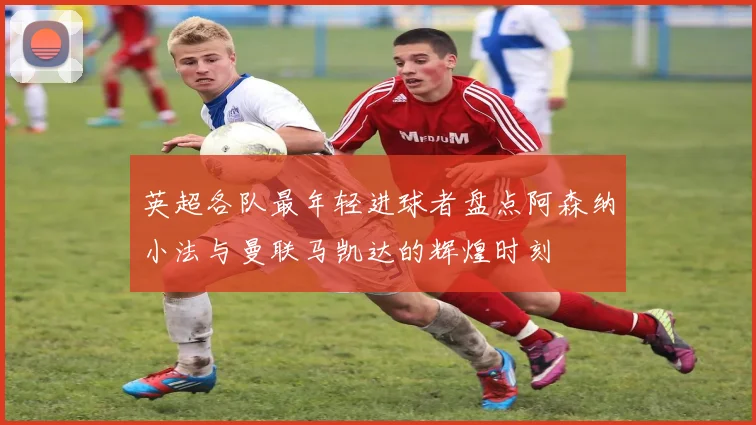 英超各队最年轻进球者盘点阿森纳小法与曼联马凯达的辉煌时刻