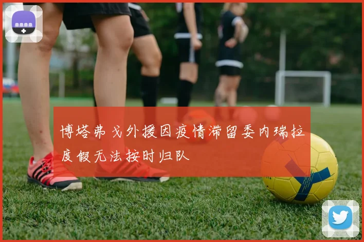 博塔弗戈外援因疫情滞留委内瑞拉度假无法按时归队